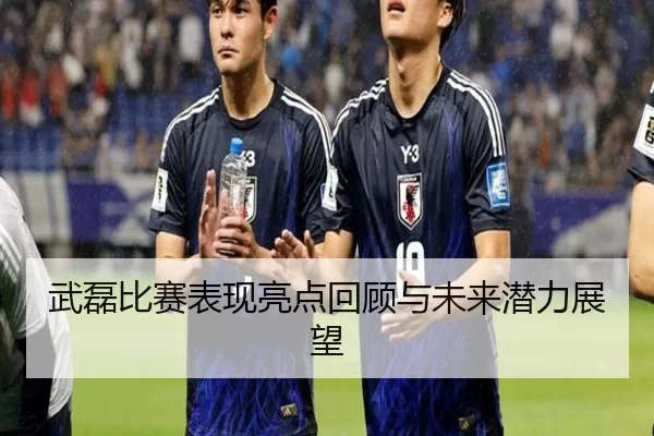 武磊比赛表现亮点回顾与未来潜力展望