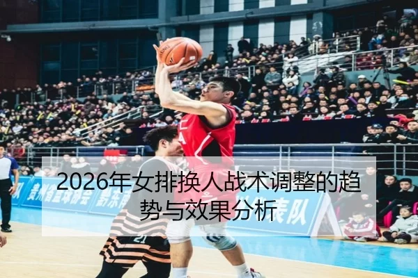 2026年女排换人战术调整的趋势与效果分析