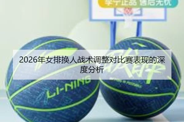 2026年女排换人战术调整对比赛表现的深度分析