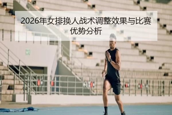 2026年女排换人战术调整效果与比赛优势分析